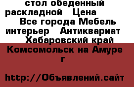 стол обеденный раскладной › Цена ­ 10 000 - Все города Мебель, интерьер » Антиквариат   . Хабаровский край,Комсомольск-на-Амуре г.
